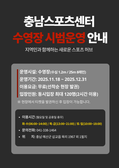 <충남스포츠센터 수영장 무료 시범운영 안내>

건강한 미래를 함께 만드는 충남스포츠센터

※ 충남스포츠센터 개관식은 10월 28일(월)에 개최됩니다.
      단, 개관식과는 별개로 개관일은 현재 미정이며, 확정되는대로 별도 공지드리겠습니다.


시범운영시설: 수영장(자유수영)
시범운영기간: 개관일 ~ 12월 31일

※ 자세한 개관 일정 및 강습 프로그램은 추후 본 홈페이지를 통해 별도 공지드리겠습니다.
※ 정식 개관에 앞서 수영장만 시범운영합니다. 피트니스실, 다목적체육관 등 다른 시설은 운영하지 않으니 착오 없으시길 바랍니다. 


전화번호: 041-123-4567(미정)

위치: 충청남도 예산군 삽교읍 목리 1967외 1필지 (1층)

운영 방식: 현장 발권 / 선착순 입장

이용 요금: 무료

인원 제한: 안전상의 문제로 정원 초과 시 입장마감
※ 인원 제한으로 인해 현장에서 입장이 조기 마감될 수 있으니 양해 부탁드립니다. 

아래 운영시간을 참고해 주시길 바라며, 종료 후에는 다음 이용객을 위해 신속한 퇴실을 부탁드립니다.
화수: 6:00~8:00 , 9:00~11:00, 12:00~14:00
목금: 13:00~15:00, 16:00~18:00, 19:00~21:00
토일: 10:00~12:00, 13:00~15:00, 16:00~18:00